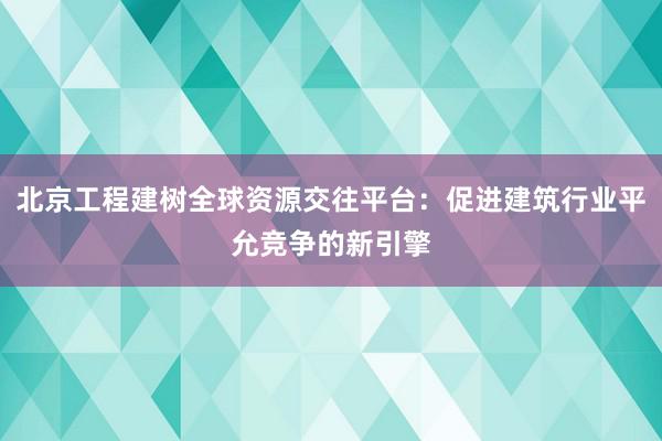 北京工程建树全球资源交往平台：促进建筑行业平允竞争的新引擎