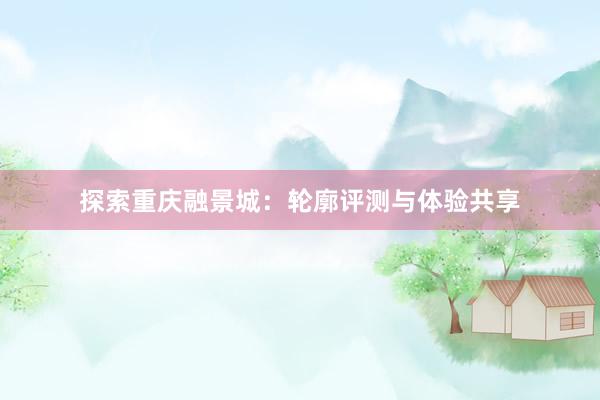 探索重庆融景城：轮廓评测与体验共享