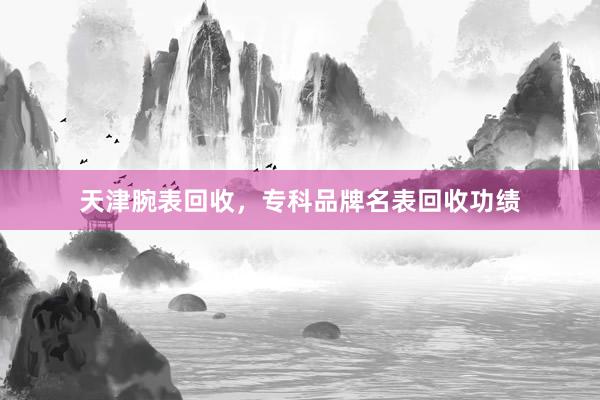 天津腕表回收，专科品牌名表回收功绩
