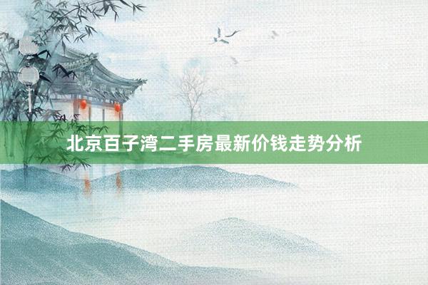 北京百子湾二手房最新价钱走势分析