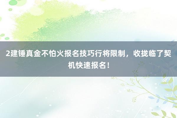 2建锤真金不怕火报名技巧行将限制，收拢临了契机快速报名！