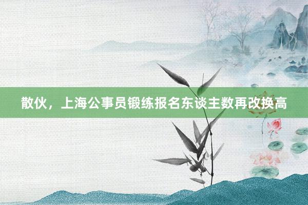 散伙，上海公事员锻练报名东谈主数再改换高