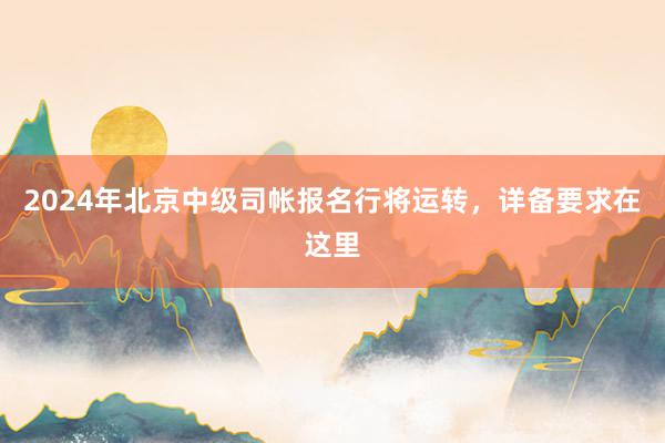 2024年北京中级司帐报名行将运转，详备要求在这里