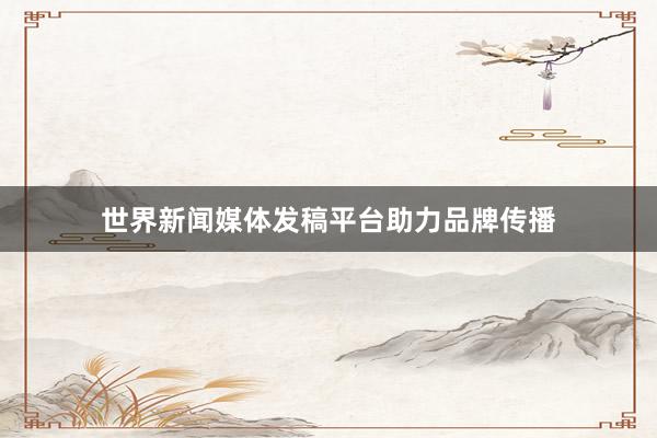世界新闻媒体发稿平台助力品牌传播