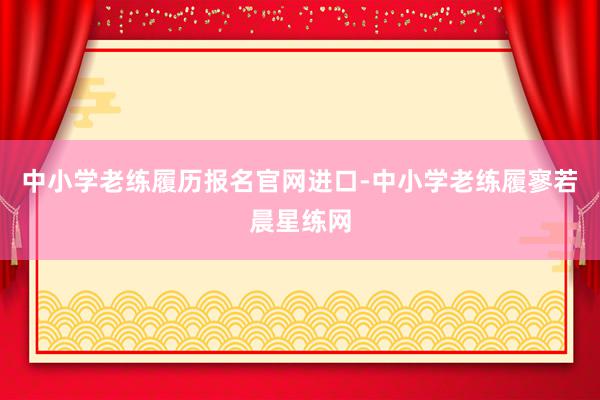 中小学老练履历报名官网进口-中小学老练履寥若晨星练网
