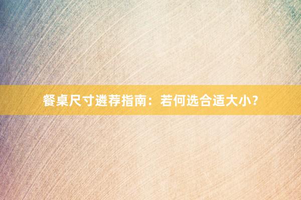 餐桌尺寸遴荐指南：若何选合适大小？
