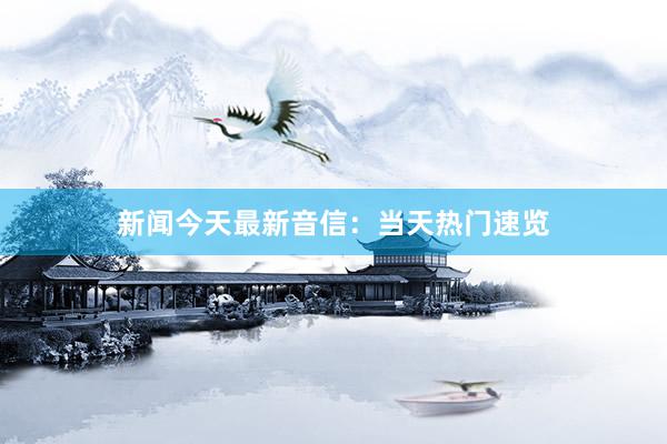 新闻今天最新音信：当天热门速览